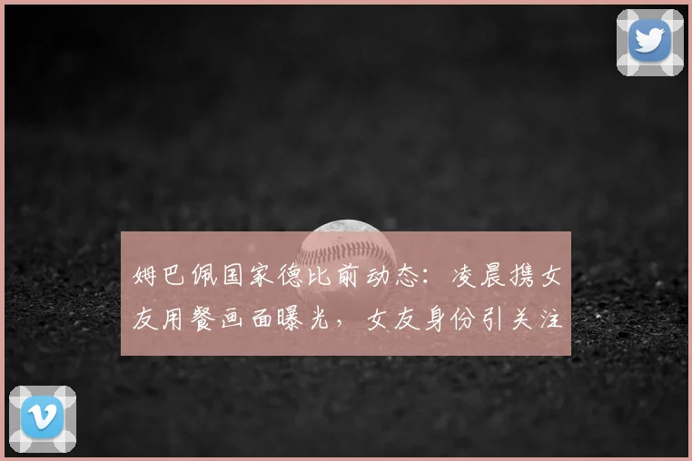 姆巴佩国家德比前动态:凌晨携女友用餐画面曝光,女友身份引关注