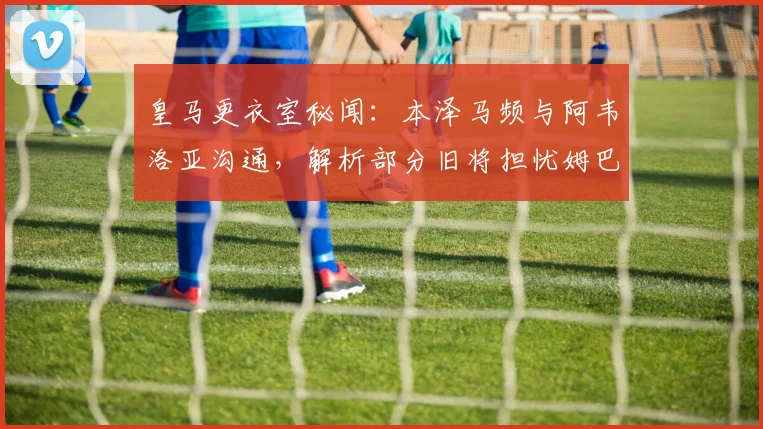 皇马更衣室秘闻：本泽马频与阿韦洛亚沟通，解析部分旧将担忧姆巴佩成超巨背后原因