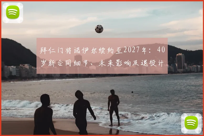 拜仁门将诺伊尔续约至2027年:40岁新合同细节、未来影响及退役计划解析