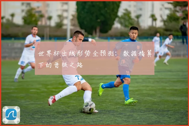 世界杯出线形势全预测:数据精算下的晋级之路