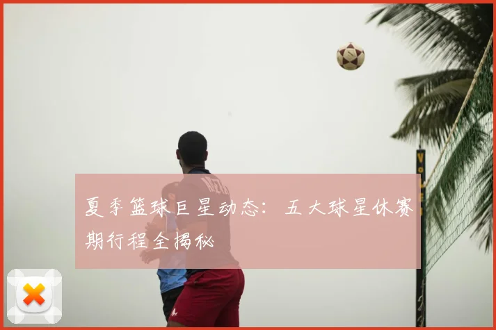 夏季篮球巨星动态：五大球星休赛期行程全揭秘