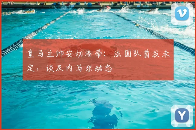 皇马主帅安切洛蒂：法国队首发未定，谈及内马尔动态