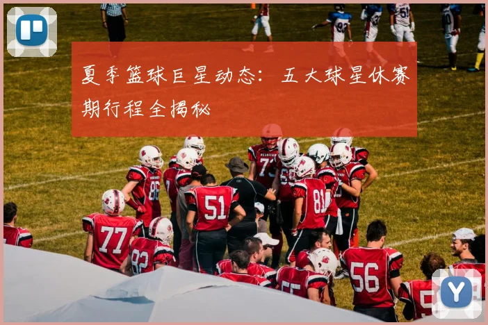 夏季篮球巨星动态：五大球星休赛期行程全揭秘