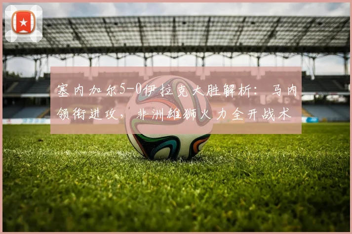 塞内加尔5-0伊拉克大胜解析：马内领衔进攻，非洲雄狮火力全开战术复盘