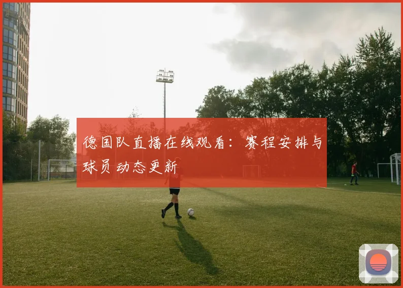 德国队直播在线观看：赛程安排与球员动态更新