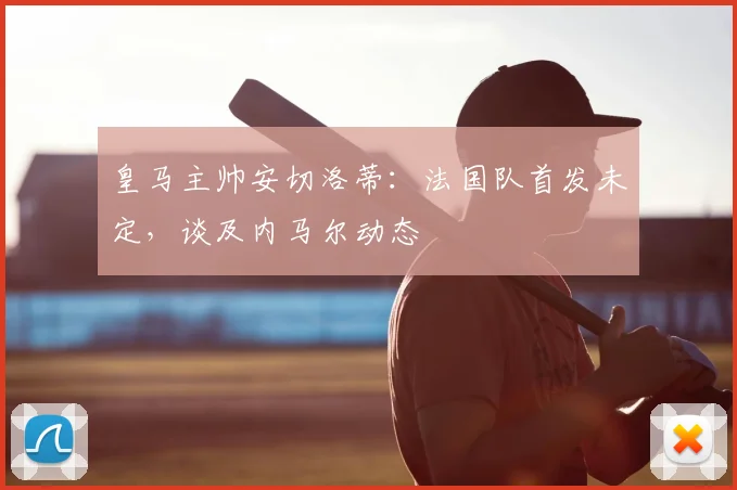 皇马主帅安切洛蒂：法国队首发未定，谈及内马尔动态