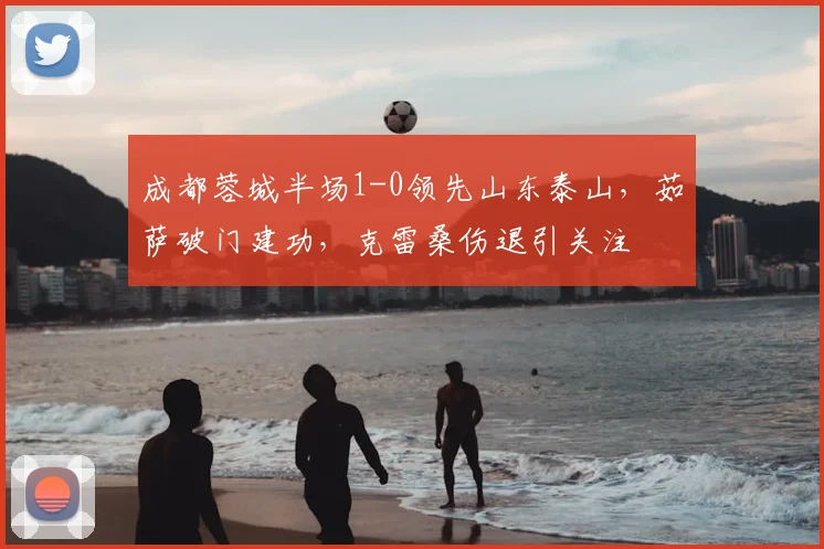 成都蓉城半场1-0领先山东泰山，茹萨破门建功，克雷桑伤退引关注