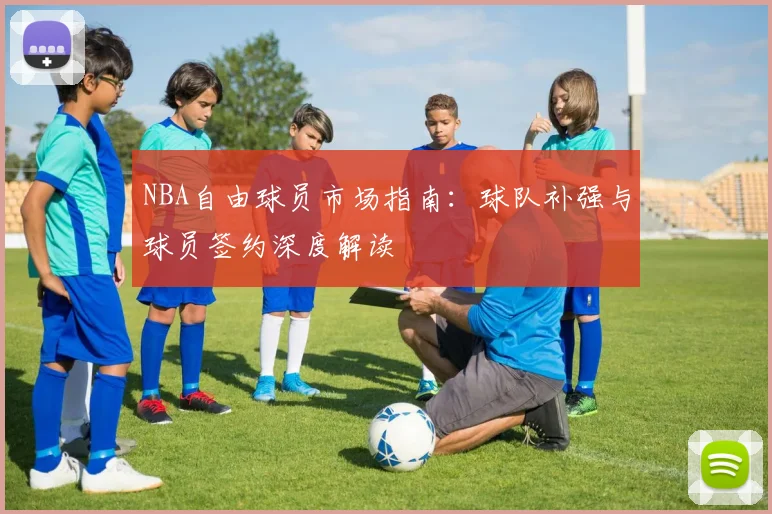 NBA自由球员市场指南:球队补强与球员签约深度解读