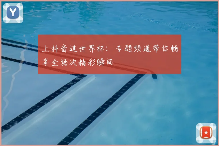 上抖音追世界杯：专题频道带你畅享全场次精彩瞬间