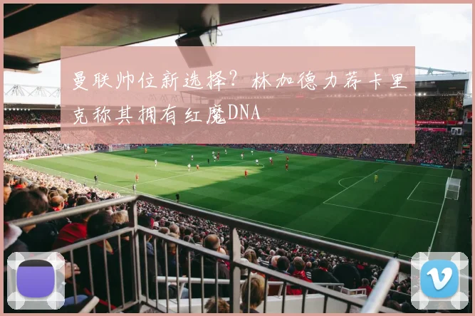 曼联帅位新选择？林加德力荐卡里克称其拥有红魔DNA