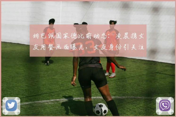 姆巴佩国家德比前动态：凌晨携女友用餐画面曝光，女友身份引关注