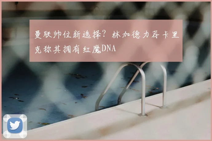 曼联帅位新选择？林加德力荐卡里克称其拥有红魔DNA