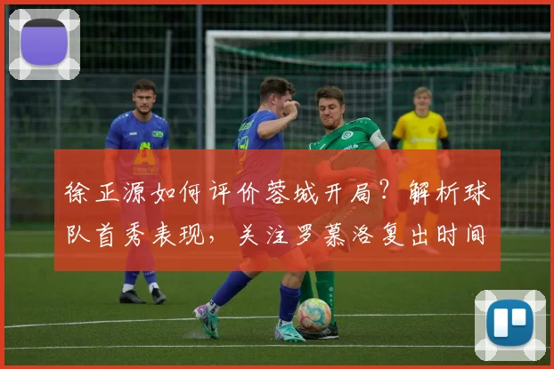 徐正源如何评价蓉城开局？解析球队首秀表现，关注罗慕洛复出时间与新赛季目标