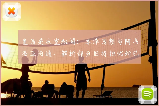 皇马更衣室秘闻：本泽马频与阿韦洛亚沟通，解析部分旧将担忧姆巴佩成超巨背后原因
